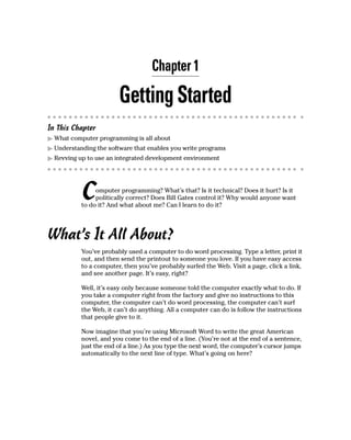Chapter 1

                        Getting Started
In This Chapter
  What computer programming is all about
  Understanding the software that enables you write programs
  Revving up to use an integrated development environment




           C    omputer programming? What’s that? Is it technical? Does it hurt? Is it
                politically correct? Does Bill Gates control it? Why would anyone want
           to do it? And what about me? Can I learn to do it?




What’s It All About?
           You’ve probably used a computer to do word processing. Type a letter, print it
           out, and then send the printout to someone you love. If you have easy access
           to a computer, then you’ve probably surfed the Web. Visit a page, click a link,
           and see another page. It’s easy, right?

           Well, it’s easy only because someone told the computer exactly what to do. If
           you take a computer right from the factory and give no instructions to this
           computer, the computer can’t do word processing, the computer can’t surf
           the Web, it can’t do anything. All a computer can do is follow the instructions
           that people give to it.

           Now imagine that you’re using Microsoft Word to write the great American
           novel, and you come to the end of a line. (You’re not at the end of a sentence,
           just the end of a line.) As you type the next word, the computer’s cursor jumps
           automatically to the next line of type. What’s going on here?
 