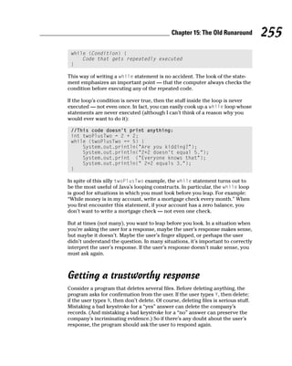 Chapter 15: The Old Runaround          255
 while (Condition) {
     Code that gets repeatedly executed
 }

This way of writing a while statement is no accident. The look of the state-
ment emphasizes an important point — that the computer always checks the
condition before executing any of the repeated code.

If the loop’s condition is never true, then the stuff inside the loop is never
executed — not even once. In fact, you can easily cook up a while loop whose
statements are never executed (although I can’t think of a reason why you
would ever want to do it):

 //This code doesn’t print anything:
 int twoPlusTwo = 2 + 2;
 while (twoPlusTwo == 5) {
     System.out.println(“Are you kidding?”);
     System.out.println(“2+2 doesn’t equal 5.”);
     System.out.print (“Everyone knows that”);
     System.out.println(“ 2+2 equals 3.”);
 }

In spite of this silly twoPlusTwo example, the while statement turns out to
be the most useful of Java’s looping constructs. In particular, the while loop
is good for situations in which you must look before you leap. For example:
“While money is in my account, write a mortgage check every month.” When
you first encounter this statement, if your account has a zero balance, you
don’t want to write a mortgage check — not even one check.

But at times (not many), you want to leap before you look. In a situation when
you’re asking the user for a response, maybe the user’s response makes sense,
but maybe it doesn’t. Maybe the user’s finger slipped, or perhaps the user
didn’t understand the question. In many situations, it’s important to correctly
interpret the user’s response. If the user’s response doesn’t make sense, you
must ask again.



Getting a trustworthy response
Consider a program that deletes several files. Before deleting anything, the
program asks for confirmation from the user. If the user types Y, then delete;
if the user types N, then don’t delete. Of course, deleting files is serious stuff.
Mistaking a bad keystroke for a “yes” answer can delete the company’s
records. (And mistaking a bad keystroke for a “no” answer can preserve the
company’s incriminating evidence.) So if there’s any doubt about the user’s
response, the program should ask the user to respond again.
 