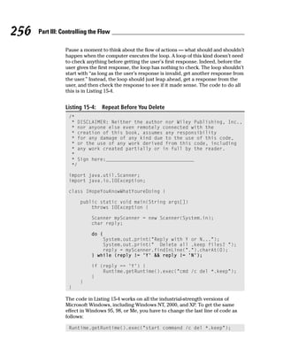256   Part III: Controlling the Flow

                 Pause a moment to think about the flow of actions — what should and shouldn’t
                 happen when the computer executes the loop. A loop of this kind doesn’t need
                 to check anything before getting the user’s first response. Indeed, before the
                 user gives the first response, the loop has nothing to check. The loop shouldn’t
                 start with “as long as the user’s response is invalid, get another response from
                 the user.” Instead, the loop should just leap ahead, get a response from the
                 user, and then check the response to see if it made sense. The code to do all
                 this is in Listing 15-4.


                 Listing 15-4:   Repeat Before You Delete
                  /*
                   * DISCLAIMER: Neither the author nor Wiley Publishing, Inc.,
                   * nor anyone else even remotely connected with the
                   * creation of this book, assumes any responsibility
                   * for any damage of any kind due to the use of this code,
                   * or the use of any work derived from this code, including
                   * any work created partially or in full by the reader.
                   *
                   * Sign here:_______________________________
                   */

                  import java.util.Scanner;
                  import java.io.IOException;

                  class IHopeYouKnowWhatYoureDoing {

                       public static void main(String args[])
                           throws IOException {

                            Scanner myScanner = new Scanner(System.in);
                            char reply;

                            do {
                                System.out.print(“Reply with Y or N...”);
                                System.out.print(“ Delete all .keep files? “);
                                reply = myScanner.findInLine(“.”).charAt(0);
                            } while (reply != ‘Y’ && reply != ‘N’);

                            if (reply == ‘Y’) {
                                Runtime.getRuntime().exec(“cmd /c del *.keep”);
                            }
                       }
                  }

                 The code in Listing 15-4 works on all the industrial-strength versions of
                 Microsoft Windows, including Windows NT, 2000, and XP. To get the same
                 effect in Windows 95, 98, or Me, you have to change the last line of code as
                 follows:

                  Runtime.getRuntime().exec(“start command /c del *.keep”);
 