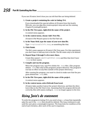 258   Part III: Controlling the Flow

                 If you use JCreator, here’s how you can tell that files are being deleted:

                   1. Create a project containing the code in Listing 15-4.
                      If you downloaded the special edition of JCreator from this book’s
                      Web site, you can skip this create-a-project step and use the existing
                      Chapter15_Listing04 project.
                   2. In the File View pane, right-click the name of the project.
                      A context menu appears.
                   3. In the context menu, choose Add➪New File.
                      JCreator’s File Wizard opens to the File Path tab.
                   4. In the Name field, type the name of your new data file.
                      Type irreplaceableInfo.keep, or something like that.
                   5. Click Finish.
                      The file’s name appears in JCreator’s File View pane. For this experiment,
                      you don’t have to add any text to the file. The file exists only to be deleted.
                   6. Repeat Steps 2 through 5 a few more times.
                      Create files named somethingOrOther.keep and files that don’t have
                      .keep in their names.
                   7. Compile and run the program.
                      When the program runs, type Y to delete the .keep files. (The program
                      deletes .keep files only in this program’s project directory. The program’s
                      run has no effect on any files outside of the project directory.)
                      After running the program, you want to check to make sure that the pro-
                      gram deleted the .keep files.
                   8. In the File View pane, right-click the name of the project.
                      A context menu appears.
                   9. In the context menu, select Refresh From Local.
                      JCreator takes another look at the project directory, and lists the direc-
                      tory’s files in the File View’s tree. Assuming that the program did its job
                      correctly, files with names ending in .keep no longer appear in the tree.


                 Using Java’s do statement
                 To write the program in Listing 15-4, you need a loop — a loop that repeatedly
                 asks the user if the .keep files should be deleted. The loop continues to ask
                 until the user gives a meaningful response. The loop tests its condition at the
                 end of each iteration, after each of the user’s responses.
 