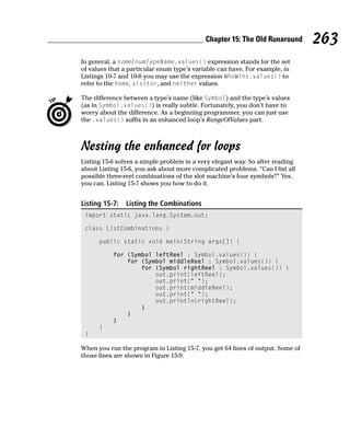 Chapter 15: The Old Runaround       263
In general, a someEnumTypeName.values() expression stands for the set
of values that a particular enum type’s variable can have. For example, in
Listings 10-7 and 10-8 you may use the expression WhoWins.values() to
refer to the home, visitor, and neither values.

The difference between a type’s name (like Symbol) and the type’s values
(as in Symbol.values()) is really subtle. Fortunately, you don’t have to
worry about the difference. As a beginning programmer, you can just use
the .values() suffix in an enhanced loop’s RangeOfValues part.



Nesting the enhanced for loops
Listing 15-6 solves a simple problem in a very elegant way. So after reading
about Listing 15-6, you ask about more complicated problems. “Can I list all
possible three-reel combinations of the slot machine’s four symbols?” Yes,
you can. Listing 15-7 shows you how to do it.


Listing 15-7:   Listing the Combinations
 import static java.lang.System.out;

 class ListCombinations {

      public static void main(String args[]) {

           for (Symbol leftReel : Symbol.values()) {
               for (Symbol middleReel : Symbol.values()) {
                   for (Symbol rightReel : Symbol.values()) {
                       out.print(leftReel);
                       out.print(“ “);
                       out.print(middleReel);
                       out.print(“ “);
                       out.println(rightReel);
                   }
               }
           }
      }
 }

When you run the program in Listing 15-7, you get 64 lines of output. Some of
those lines are shown in Figure 15-9.
 