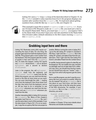 Chapter 16: Using Loops and Arrays                  273
           Listing 16-1 uses a for loop — a loop of the kind described in Chapter 15. As
           the roomNum variable’s value marches from 0 to 9, the program displays one
           number after another from the occupancy file. To read more about getting
           numbers from a disk file like my occupancy file, see Chapter 13.

           This example’s input file is named occupancy — not occupancy.txt. If you
           use JCreator’s File Wizard to make an occupancy file, you must put a dot in
           the wizard’s Name field. That is, you must type occupancy. (occupancy-”dot”)
           in the Name field. If you don’t type your own dot anywhere in the Name field,
           then JCreator adds a default extension to the file’s name (turning occupancy
           into occupancy.java).




                     Grabbing input here and there
Listing 16-2 illustrates some pithy issues sur-       another. (Before running the code in Listing 16-2,
rounding the input of data. For one thing, the        I go to the old Listing 16-1 project in JCreator’s
program gets input from both the keyboard and a       File View. I right-click the occupancy file in the
disk file. (The program gets a room number from       Listing 16-1 project, and select Copy from the con-
the keyboard. Then the program gets the number        text menu. Then I right-click the new Listing 16-2
of guests in that room from the occupancy             branch, and select Paste from the context menu.)
file.) To make this happen, Listing 16-2 sports
                                                      In real life, having several copies of a data file can
two Scanner declarations — one to declare
                                                      be dangerous. You can modify one copy, and then
myScanner, and a second to declare
                                                      accidentally read out-of-date data from a differ-
diskScanner.
                                                      ent copy. Sure, you should have backup copies,
Later in the program, the call myScanner.             but you should have only one “master” copy —
nextInt reads from the keyboard, and                  the copy from which all programs get the same
diskScanner.nextInt reads from the file.              input.
Within the program, you can read from the key-
                                                      So in a real-life program, you don’t copy the occu-
board or the disk as many times as you want.
                                                      pancy file from one project to another. What do
You can even intermingle the calls — reading
                                                      you do instead? You put an occupancy file in
once from the keyboard, then three times from
                                                      one place on your hard drive, and then have
the disk, then twice from the keyboard, and so
                                                      each program refer to the file using the names
on. All you have to do is remember to use
                                                      of the file’s directories. For example, if your
myScanner whenever you read from the key-
                                                      occupancy file is in the c:datahotel
board, and use diskScanner whenever you
                                                      directory, you write
read from the disk.
                                                        Scanner diskScanner =
Another interesting tidbit in Listing 16-2 concerns         new Scanner(new
the occupancy file. Many of this chapter’s                 File(“c:datahoteloccu
examples read from an occupancy file, and I                pancy”));
use the same data in each of the examples. (I use
the data shown in Figure 16-1.) To run an exam-       A sidebar in Chapter 13 has more details about
ple, I copy the occupancy file from one project to    filenames and double backslashes.
 