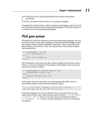 Chapter 1: Getting Started       11
     They know how to break big problems into smaller step-by-step
     procedures.
     They can express these steps in a very precise language.

A language for writing steps is called a programming language, and Java is just
one of several thousand useful programming languages. The stuff in Listing 1-1
is written in the Java programming language.



Pick your poison
This book isn’t about the differences among programming languages, but you
should see code in some other languages so you understand the bigger picture.
For example, there’s another language, Visual Basic, whose code looks a bit
different from code written in Java. An excerpt from a Visual Basic program
may look like this:

 If columnNumber > 60 Then
     Call wrapToNextLine
 Else
     Call continueSameLine
 End If

The Visual Basic code looks more like ordinary English than the Java code in
Listing 1-1. But, if you think that Visual Basic is like English, then just look at
some code written in COBOL:

 IF COLUMN-NUMBER IS GREATER THAN 60 THEN
     PERFORM WRAP-TO-NEXT-LINE
 ELSE
     PERFORM CONTINUE-SAME-LINE
 END-IF.

At the other end of the spectrum, you find languages like ISETL. Here’s a
short ISETL program, along with the program’s output:

 {x | x in {0..100} | (exists y in {0..10} | y**2=x)};
 {81, 64, 100, 16, 25, 36, 49, 4, 9, 0, 1};

Computer languages can be very different from one another but, in some
ways, they’re all the same. When you get used to writing IF COLUMN-NUMBER
IS GREATER THAN 60, then you can also become comfortable writing if
(columnNumber > 60). It’s just a mental substitution of one set of symbols
for another.
 