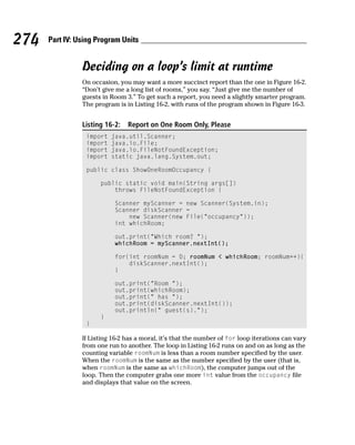 274   Part IV: Using Program Units


                Deciding on a loop’s limit at runtime
                On occasion, you may want a more succinct report than the one in Figure 16-2.
                “Don’t give me a long list of rooms,” you say. “Just give me the number of
                guests in Room 3.” To get such a report, you need a slightly smarter program.
                The program is in Listing 16-2, with runs of the program shown in Figure 16-3.


                Listing 16-2:   Report on One Room Only, Please
                 import   java.util.Scanner;
                 import   java.io.File;
                 import   java.io.FileNotFoundException;
                 import   static java.lang.System.out;

                 public class ShowOneRoomOccupancy {

                      public static void main(String args[])
                          throws FileNotFoundException {

                           Scanner myScanner = new Scanner(System.in);
                           Scanner diskScanner =
                               new Scanner(new File(“occupancy”));
                           int whichRoom;

                           out.print(“Which room? “);
                           whichRoom = myScanner.nextInt();

                           for(int roomNum = 0; roomNum < whichRoom; roomNum++){
                               diskScanner.nextInt();
                           }

                           out.print(“Room “);
                           out.print(whichRoom);
                           out.print(“ has “);
                           out.print(diskScanner.nextInt());
                           out.println(“ guest(s).”);
                      }
                 }

                If Listing 16-2 has a moral, it’s that the number of for loop iterations can vary
                from one run to another. The loop in Listing 16-2 runs on and on as long as the
                counting variable roomNum is less than a room number specified by the user.
                When the roomNum is the same as the number specified by the user (that is,
                when roomNum is the same as whichRoom), the computer jumps out of the
                loop. Then the computer grabs one more int value from the occupancy file
                and displays that value on the screen.
 