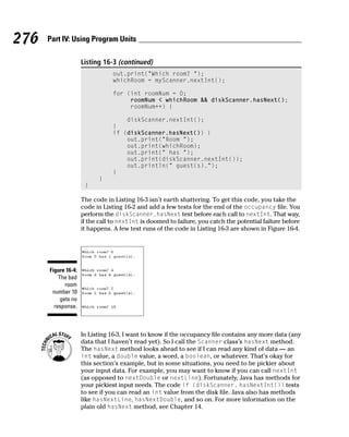 276   Part IV: Using Program Units

                     Listing 16-3 (continued)
                                 out.print(“Which room? “);
                                 whichRoom = myScanner.nextInt();

                                 for (int roomNum = 0;
                                      roomNum < whichRoom && diskScanner.hasNext();
                                      roomNum++) {

                                     diskScanner.nextInt();
                                 }
                                 if (diskScanner.hasNext()) {
                                     out.print(“Room “);
                                     out.print(whichRoom);
                                     out.print(“ has “);
                                     out.print(diskScanner.nextInt());
                                     out.println(“ guest(s).”);
                                 }
                           }
                      }

                     The code in Listing 16-3 isn’t earth shattering. To get this code, you take the
                     code in Listing 16-2 and add a few tests for the end of the occupancy file. You
                     perform the diskScanner.hasNext test before each call to nextInt. That way,
                     if the call to nextInt is doomed to failure, you catch the potential failure before
                     it happens. A few test runs of the code in Listing 16-3 are shown in Figure 16-4.




      Figure 16-4:
          The bad
             room
       number 10
           gets no
        response.



                     In Listing 16-3, I want to know if the occupancy file contains any more data (any
                     data that I haven’t read yet). So I call the Scanner class’s hasNext method.
                     The hasNext method looks ahead to see if I can read any kind of data — an
                     int value, a double value, a word, a boolean, or whatever. That’s okay for
                     this section’s example, but in some situations, you need to be pickier about
                     your input data. For example, you may want to know if you can call nextInt
                     (as opposed to nextDouble or nextLine). Fortunately, Java has methods for
                     your pickiest input needs. The code if (diskScanner. hasNextInt()) tests
                     to see if you can read an int value from the disk file. Java also has methods
                     like hasNextLine, hasNextDouble, and so on. For more information on the
                     plain old hasNext method, see Chapter 14.
 