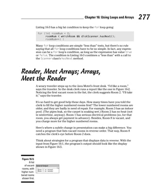 Chapter 16: Using Loops and Arrays         277
                 Listing 16-3 has a big fat condition to keep the for loop going:

                  for (int roomNum = 0;
                       roomNum < whichRoom && diskScanner.hasNext();
                       roomNum++) {

                 Many for loop conditions are simple “less than” tests, but there’s no rule
                 saying that all for loop conditions have to be so simple. In fact, any expres-
                 sion can be a for loop’s condition, as long as the expression has value true
                 or false. The condition in Listing 16-3 combines a “less than” with a call to
                 the Scanner class’s hasNext method.




Reader, Meet Arrays; Arrays,
Meet the Reader
                 A weary traveler steps up to the Java Motel’s front desk. “I’d like a room,”
                 says the traveler. So the desk clerk runs a report like the one in Figure 16-2.
                 Noticing the first vacant room in the list, the clerk suggests Room 2. “I’ll take
                 it,” says the traveler.

                 It’s so hard to get good help these days. How many times have you told the
                 clerk to fill the higher numbered rooms first? The lower numbered rooms are
                 older, and they are badly in need of repair. For example, Room 3 has an indoor
                 pool. (The pipes leak, so the carpet is soaking wet.) Room 2 has no heat (not
                 in wintertime, anyway). Room 1 has serious electrical problems (so, for that
                 room, you always get payment in advance). Besides, Room 8 is vacant, and
                 you charge more for the higher numbered rooms.

                 Here’s where a subtle change in presentation can make a big difference. You
                 need a program that lists vacant rooms in reverse order. That way, Room 8
                 catches the clerk’s eye before Room 2 does.

                 Think about strategies for a program that displays data in reverse. With the
                 input from Figure 16-1, the program’s output should look like the display
                 shown in Figure 16-5.



 Figure 16-5:
        A list
   of vacant
 rooms, with
higher num-
bered rooms
 shown first.
 