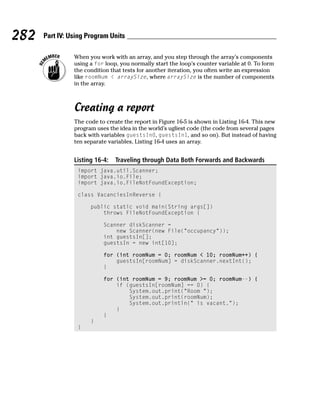 282   Part IV: Using Program Units

                When you work with an array, and you step through the array’s components
                using a for loop, you normally start the loop’s counter variable at 0. To form
                the condition that tests for another iteration, you often write an expression
                like roomNum < arraySize, where arraySize is the number of components
                in the array.



                Creating a report
                The code to create the report in Figure 16-5 is shown in Listing 16-4. This new
                program uses the idea in the world’s ugliest code (the code from several pages
                back with variables guestsIn0, guestsIn1, and so on). But instead of having
                ten separate variables, Listing 16-4 uses an array.


                Listing 16-4:   Traveling through Data Both Forwards and Backwards
                 import java.util.Scanner;
                 import java.io.File;
                 import java.io.FileNotFoundException;

                 class VacanciesInReverse {

                      public static void main(String args[])
                          throws FileNotFoundException {

                           Scanner diskScanner =
                               new Scanner(new File(“occupancy”));
                           int guestsIn[];
                           guestsIn = new int[10];

                           for (int roomNum = 0; roomNum < 10; roomNum++) {
                               guestsIn[roomNum] = diskScanner.nextInt();
                           }

                           for (int roomNum = 9; roomNum >= 0; roomNum--) {
                               if (guestsIn[roomNum] == 0) {
                                   System.out.print(“Room “);
                                   System.out.print(roomNum);
                                   System.out.println(“ is vacant.”);
                               }
                           }
                      }
                 }
 