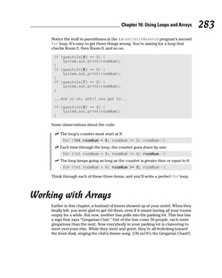 Chapter 16: Using Loops and Arrays           283
    Notice the stuff in parentheses in the VacanciesInReverse program’s second
    for loop. It’s easy to get these things wrong. You’re aiming for a loop that
    checks Room 9, then Room 8, and so on.

     if (guestsIn[9] == 0) {
         System.out.print(roomNum);
     }
     if (guestsIn[8] == 0) {
         System.out.print(roomNum);
     }
     if (guestsIn[7] == 0) {
         System.out.print(roomNum);
     }

     ...And so on, until you get to...

     if (guestsIn[0] == 0) {
         System.out.print(roomNum);
     }

    Some observations about the code:

         The loop’s counter must start at 9:
          for (int roomNum = 9; roomNum >= 0; roomNum--)
         Each time through the loop, the counter goes down by one:
          for (int roomNum = 9; roomNum >= 0; roomNum--)
         The loop keeps going as long as the counter is greater than or equal to 0:
          for (int roomNum = 9; roomNum >= 0; roomNum--)

    Think through each of these three items, and you’ll write a perfect for loop.




Working with Arrays
    Earlier in this chapter, a busload of loners showed up at your motel. When they
    finally left, you were glad to get rid them, even if it meant having all your rooms
    empty for a while. But now, another bus pulls into the parking lot. This bus has
    a sign that says “Gregarian Club.” Out of the bus come 50 people, each more
    gregarious than the next. Now everybody in your parking lot is clamoring to
    meet everyone else. While they meet and greet, they’re all frolicking toward
    the front desk, singing the club’s theme song. (Oh no! It’s the Gregarian Chant!)
 