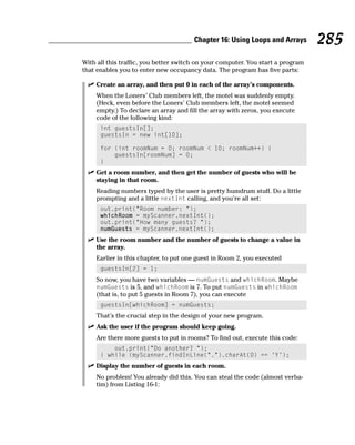 Chapter 16: Using Loops and Arrays        285
With all this traffic, you better switch on your computer. You start a program
that enables you to enter new occupancy data. The program has five parts:

    Create an array, and then put 0 in each of the array’s components.
    When the Loners’ Club members left, the motel was suddenly empty.
    (Heck, even before the Loners’ Club members left, the motel seemed
    empty.) To declare an array and fill the array with zeros, you execute
    code of the following kind:
      int guestsIn[];
      guestsIn = new int[10];

      for (int roomNum = 0; roomNum < 10; roomNum++) {
          guestsIn[roomNum] = 0;
      }
    Get a room number, and then get the number of guests who will be
    staying in that room.
    Reading numbers typed by the user is pretty humdrum stuff. Do a little
    prompting and a little nextInt calling, and you’re all set:
      out.print(“Room number: “);
      whichRoom = myScanner.nextInt();
      out.print(“How many guests? “);
      numGuests = myScanner.nextInt();
    Use the room number and the number of guests to change a value in
    the array.
    Earlier in this chapter, to put one guest in Room 2, you executed
      guestsIn[2] = 1;
    So now, you have two variables — numGuests and whichRoom. Maybe
    numGuests is 5, and whichRoom is 7. To put numGuests in whichRoom
    (that is, to put 5 guests in Room 7), you can execute
      guestsIn[whichRoom] = numGuests;
    That’s the crucial step in the design of your new program.
    Ask the user if the program should keep going.
    Are there more guests to put in rooms? To find out, execute this code:
          out.print(“Do another? “);
      } while (myScanner.findInLine(“.”).charAt(0) == ‘Y’);
    Display the number of guests in each room.
    No problem! You already did this. You can steal the code (almost verba-
    tim) from Listing 16-1:
 