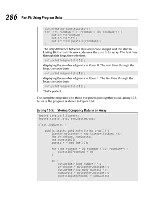 286   Part IV: Using Program Units


                      out.println(“RoomtGuests”);
                      for (int roomNum = 0; roomNum < 10; roomNum++) {
                          out.print(roomNum);
                          out.print(“t”);
                          out.println(guestsIn[roomNum]);
                      }
                    The only difference between this latest code snippet and the stuff in
                    Listing 16-1 is that this new code uses the guestsIn array. The first time
                    through this loop, the code does
                      out.println(guestsIn[0]);
                    displaying the number of guests in Room 0. The next time through the
                    loop, the code does
                      out.println(guestsIn[1]);
                    displaying the number of guests in Room 1. The last time through the
                    loop, the code does
                      out.println(guestsIn[9]);
                    That’s perfect.

                The complete program (with these five pieces put together) is in Listing 16-5.
                A run of the program is shown in Figure 16-7.


                Listing 16-5:   Storing Occupancy Data in an Array
                 import java.util.Scanner;
                 import static java.lang.System.out;

                 class AddGuests {

                      public static void main(String args[]) {
                          Scanner myScanner = new Scanner(System.in);
                          int whichRoom, numGuests;
                          int guestsIn[];
                          guestsIn = new int[10];

                           for (int roomNum = 0; roomNum < 10; roomNum++) {
                               guestsIn[roomNum] = 0;
                           }

                           do {
                               out.print(“Room number: “);
                               whichRoom = myScanner.nextInt();
                               out.print(“How many guests? “);
                               numGuests = myScanner.nextInt();
                               guestsIn[whichRoom] = numGuests;
 