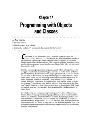 Chapter 17

          Programming with Objects
                and Classes
In This Chapter
  Creating classes
  Making objects from classes
  Joining the exclusive “I understand classes and objects” society




           C     hapters 6, 7, and 8 introduce Java’s primitive types — things like int,
                 double, char, and boolean. That’s great, but how often does a real-world
           problem deal exclusively with such simple values? Consider an exchange
           between a merchant and a customer. The customer makes a purchase, which
           can involve item names, model numbers, credit card info, sales tax rates, and
           lots of other stuff.

           In older computer programming languages, you treat an entire purchase like
           a big pile of unbundled laundry. Imagine a mound of socks, shirts, and other
           pieces of clothing. You have no basket, so you grab as much as you can handle.
           As you walk to the washer, you drop a few things — a sock here and a wash-
           cloth there. This is like the older way of storing the values in a purchase. In
           older languages, there’s no purchase. There are only double values, char
           values, and other loose items. You put the purchase amount in one variable,
           the customer’s name in another, and the sales tax data somewhere else. But
           that’s awful. You tend to drop things on your way to the compiler. With small
           errors in a program, you can easily drop an amount here and a customer’s
           name there.

           So with laundry and computer programming, you’re better off if you have a
           basket. The newer programming languages, like Java, allow you to combine
           values and make new, more useful kinds of values. For example, in Java you
           can combine double values, boolean values, and other kinds of values to
           create something that you call a Purchase. Because your purchase info is all
           in one big bundle, it’s easier to keep track of the purchase’s pieces. That’s the
           start of an important computer programming concept — the notion of object-
           oriented programming.
 