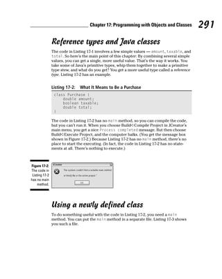 Chapter 17: Programming with Objects and Classes           291
                Reference types and Java classes
                The code in Listing 17-1 involves a few simple values — amount, taxable, and
                total. So here’s the main point of this chapter: By combining several simple
                values, you can get a single, more useful value. That’s the way it works. You
                take some of Java’s primitive types, whip them together to make a primitive
                type stew, and what do you get? You get a more useful type called a reference
                type. Listing 17-2 has an example.


                Listing 17-2:   What It Means to Be a Purchase
                 class Purchase {
                     double amount;
                     boolean taxable;
                     double total;
                 }

                The code in Listing 17-2 has no main method, so you can compile the code,
                but you can’t run it. When you choose Build➪Compile Project in JCreator’s
                main menu, you get a nice Process completed message. But then choose
                Build➪Execute Project, and the computer balks. (You get the message box
                shown in Figure 17-2.) Because Listing 17-2 has no main method, there’s no
                place to start the executing. (In fact, the code in Listing 17-2 has no state-
                ments at all. There’s nothing to execute.)



Figure 17-2:
The code in
 Listing 17-2
has no main
     method.




                Using a newly defined class
                To do something useful with the code in Listing 17-2, you need a main
                method. You can put the main method in a separate file. Listing 17-3 shows
                you such a file.
 