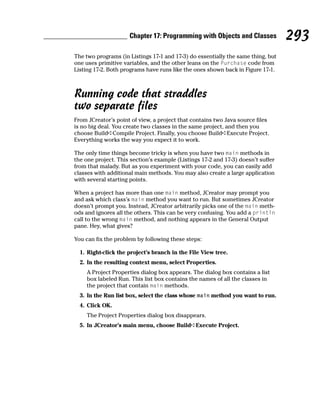 Chapter 17: Programming with Objects and Classes             293
The two programs (in Listings 17-1 and 17-3) do essentially the same thing, but
one uses primitive variables, and the other leans on the Purchase code from
Listing 17-2. Both programs have runs like the ones shown back in Figure 17-1.



Running code that straddles
two separate files
From JCreator’s point of view, a project that contains two Java source files
is no big deal. You create two classes in the same project, and then you
choose Build➪Compile Project. Finally, you choose Build➪Execute Project.
Everything works the way you expect it to work.

The only time things become tricky is when you have two main methods in
the one project. This section’s example (Listings 17-2 and 17-3) doesn’t suffer
from that malady. But as you experiment with your code, you can easily add
classes with additional main methods. You may also create a large application
with several starting points.

When a project has more than one main method, JCreator may prompt you
and ask which class’s main method you want to run. But sometimes JCreator
doesn’t prompt you. Instead, JCreator arbitrarily picks one of the main meth-
ods and ignores all the others. This can be very confusing. You add a println
call to the wrong main method, and nothing appears in the General Output
pane. Hey, what gives?

You can fix the problem by following these steps:

  1. Right-click the project’s branch in the File View tree.
  2. In the resulting context menu, select Properties.
    A Project Properties dialog box appears. The dialog box contains a list
    box labeled Run. This list box contains the names of all the classes in
    the project that contain main methods.
  3. In the Run list box, select the class whose main method you want to run.
  4. Click OK.
    The Project Properties dialog box disappears.
  5. In JCreator’s main menu, choose Build➪Execute Project.
 