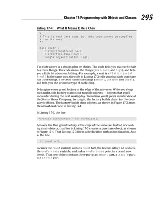 Chapter 17: Programming with Objects and Classes                295
Listing 17-4:    What It Means to Be a Chair
 /*
  * This is real Java code, but this code cannot be compiled
  * on its own:
  */

 class Chair {
     FlatHorizonalPanel seat;
     FlatVerticalPanel back;
     LongSkinnyVerticalRods legs;
 }

The code above is a design plan for chairs. The code tells you that each chair
has three things. The code names the things (seat, back, and legs), and tells
you a little bit about each thing. (For example, a seat is a FlatHorizontal
Panel.) In the same way, the code in Listing 17-2 tells you that each purchase
has three things. The code names the things (amount, taxable, and total),
and tells you the primitive type of each thing.

So imagine some grand factory at the edge of the universe. While you sleep
each night, this factory stamps out tangible objects — objects that you’ll
encounter during the next waking day. Tomorrow you’ll go for an interview at
the Sloshy Shoes Company. So tonight, the factory builds chairs for the com-
pany’s offices. The factory builds chair objects, as shown in Figure 17-3, from
the almost-real code in Listing 17-4.

In Listing 17-3, the line

 Purchase onePurchase = new Purchase();

behaves like that grand factory at the edge of the universe. Instead of creat-
ing chair objects, that line in Listing 17-3 creates a purchase object, as shown
in Figure 17-4. That Listing 17-3 line is a declaration with an initialization. Just
as the line

 int count = 0;

declares the count variable and sets count to 0, the line in Listing 17-3 declares
the onePurchase variable, and makes onePurchase point to a brand new
object. That new object contains three parts: an amount part, a taxable part,
and a total part.
 