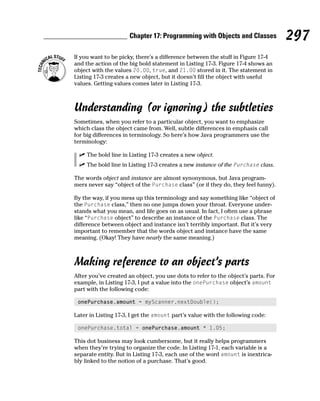 Chapter 17: Programming with Objects and Classes             297
If you want to be picky, there’s a difference between the stuff in Figure 17-4
and the action of the big bold statement in Listing 17-3. Figure 17-4 shows an
object with the values 20.00, true, and 21.00 stored in it. The statement in
Listing 17-3 creates a new object, but it doesn’t fill the object with useful
values. Getting values comes later in Listing 17-3.



Understanding (or ignoring) the subtleties
Sometimes, when you refer to a particular object, you want to emphasize
which class the object came from. Well, subtle differences in emphasis call
for big differences in terminology. So here’s how Java programmers use the
terminology:

     The bold line in Listing 17-3 creates a new object.
     The bold line in Listing 17-3 creates a new instance of the Purchase class.

The words object and instance are almost synonymous, but Java program-
mers never say “object of the Purchase class” (or if they do, they feel funny).

By the way, if you mess up this terminology and say something like “object of
the Purchase class,” then no one jumps down your throat. Everyone under-
stands what you mean, and life goes on as usual. In fact, I often use a phrase
like “Purchase object” to describe an instance of the Purchase class. The
difference between object and instance isn’t terribly important. But it’s very
important to remember that the words object and instance have the same
meaning. (Okay! They have nearly the same meaning.)



Making reference to an object’s parts
After you’ve created an object, you use dots to refer to the object’s parts. For
example, in Listing 17-3, I put a value into the onePurchase object’s amount
part with the following code:

 onePurchase.amount = myScanner.nextDouble();

Later in Listing 17-3, I get the amount part’s value with the following code:

 onePurchase.total = onePurchase.amount * 1.05;

This dot business may look cumbersome, but it really helps programmers
when they’re trying to organize the code. In Listing 17-1, each variable is a
separate entity. But in Listing 17-3, each use of the word amount is inextrica-
bly linked to the notion of a purchase. That’s good.
 