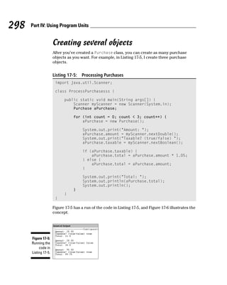 298   Part IV: Using Program Units


                      Creating several objects
                      After you’ve created a Purchase class, you can create as many purchase
                      objects as you want. For example, in Listing 17-5, I create three purchase
                      objects.


                      Listing 17-5:   Processing Purchases
                       import java.util.Scanner;

                       class ProcessPurchasesss {

                            public static void main(String args[]) {
                                Scanner myScanner = new Scanner(System.in);
                                Purchase aPurchase;

                                 for (int count = 0; count < 3; count++) {
                                     aPurchase = new Purchase();

                                       System.out.print(“Amount: “);
                                       aPurchase.amount = myScanner.nextDouble();
                                       System.out.print(“Taxable? (true/false) “);
                                       aPurchase.taxable = myScanner.nextBoolean();

                                       if (aPurchase.taxable) {
                                           aPurchase.total = aPurchase.amount * 1.05;
                                       } else {
                                           aPurchase.total = aPurchase.amount;
                                       }

                                       System.out.print(“Total: “);
                                       System.out.println(aPurchase.total);
                                       System.out.println();
                                 }
                            }
                       }

                      Figure 17-5 has a run of the code in Listing 17-5, and Figure 17-6 illustrates the
                      concept.




      Figure 17-5:
      Running the
           code in
      Listing 17-5.
 
