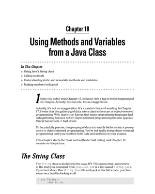 Chapter 18

      Using Methods and Variables
           from a Java Class
In This Chapter
  Using Java’s String class
  Calling methods
  Understanding static and non-static methods and variables
  Making numbers look good




           I    hope you didn’t read Chapter 17, because I tell a big lie in the beginning of
               the chapter. Actually, it’s not a lie. It’s an exaggeration.

           Actually, it’s not an exaggeration. It’s a careful choice of wording. In Chapter
           17, I write that the gathering of data into a class is the start of object-oriented
           programming. Well, that’s true. Except that many programming languages had
           data-gathering features before object-oriented programming became popular.
           Pascal had records. C had structs.

           To be painfully precise, the grouping of data into usable blobs is only a prereq-
           uisite to object-oriented programming. You’re not really doing object-oriented
           programming until you combine both data and methods in your classes.

           This chapter starts the “data and methods” ball rolling, and Chapter 19
           rounds out the picture.




The String Class
           The String class is declared in the Java API. This means that, somewhere
           in the stuff you download from java.sun.com is a file named String.java.
           If you hunt down this String.java file and peek at the file’s code, you find
           some very familiar-looking stuff:

             class String {
                 ...And so on.
 