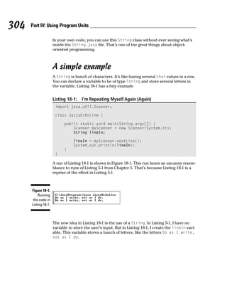 304   Part IV: Using Program Units

                      In your own code, you can use this String class without ever seeing what’s
                      inside the String.java file. That’s one of the great things about object-
                      oriented programming.



                      A simple example
                      A String is bunch of characters. It’s like having several char values in a row.
                      You can declare a variable to be of type String and store several letters in
                      the variable. Listing 18-1 has a tiny example.


                      Listing 18-1:   I’m Repeating Myself Again (Again)
                       import java.util.Scanner;

                       class JazzyEchoLine {

                            public static void main(String args[]) {
                                Scanner myScanner = new Scanner(System.in);
                                String lineIn;

                                  lineIn = myScanner.nextLine();
                                  System.out.println(lineIn);
                            }
                       }

                      A run of Listing 18-1 is shown in Figure 18-1. This run bears an uncanny resem-
                      blance to runs of Listing 5-1 from Chapter 5. That’s because Listing 18-1 is a
                      reprise of the effort in Listing 5-1.



      Figure 18-1:
          Running
       the code in
      Listing 18-1.



                      The new idea in Listing 18-1 is the use of a String. In Listing 5-1, I have no
                      variable to store the user’s input. But in Listing 18-1, I create the lineIn vari-
                      able. This variable stores a bunch of letters, like the letters Do as I write,
                      not as I do.
 