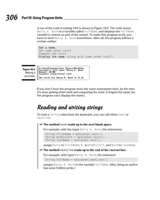 306   Part IV: Using Program Units

                     A run of the code in Listing 18-2 is shown in Figure 18-2. The code stores
                     Barry A. Burd in a variable called fullName, and displays the fullName
                     variable’s content as part of the output. To make this program work, you
                     have to store Barry A. Burd somewhere. After all, the program follows a
                     certain outline:

                      Get a name.
                      Get some other stuff.
                      Compute the total.
                      Display the name (along with some other stuff).



      Figure 18-2:
         Making a
        purchase.



                     If you don’t have the program store the name somewhere then, by the time
                     it’s done getting other stuff and computing the total, it forgets the name (so
                     the program can’t display the name).



                     Reading and writing strings
                     To read a String value from the keyboard, you can call either next or
                     nextLine:

                          The method next reads up to the next blank space.
                          For example, with the input Barry A. Burd, the statements
                           String firstName = myScanner.next();
                           String middleInit = myScanner.next();
                           String lastName = myScanner.next();
                          assign Barry to firstName, A. to middleInit, and Burd to lastName.
                          The method nextLine reads up to the end of the current line.
                          For example, with input Barry A. Burd, the statement
                           String fullName = myScanner.nextLine();
                          assigns Barry A. Burd to the variable fullName. (Hey, being an author
                          has some hidden perks.)
 