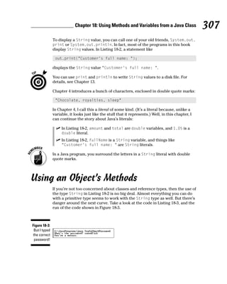 Chapter 18: Using Methods and Variables from a Java Class                 307
               To display a String value, you can call one of your old friends, System.out.
               print or System.out.println. In fact, most of the programs in this book
               display String values. In Listing 18-2, a statement like

                out.print(“Customer’s full name: “);

               displays the String value “Customer’s full name: “.

               You can use print and println to write String values to a disk file. For
               details, see Chapter 13.

               Chapter 4 introduces a bunch of characters, enclosed in double quote marks:

                “Chocolate, royalties, sleep”

               In Chapter 4, I call this a literal of some kind. (It’s a literal because, unlike a
               variable, it looks just like the stuff that it represents.) Well, in this chapter, I
               can continue the story about Java’s literals:

                    In Listing 18-2, amount and total are double variables, and 1.05 is a
                    double literal.
                    In Listing 18-2, fullName is a String variable, and things like
                    “Customer’s full name: “ are String literals.

               In a Java program, you surround the letters in a String literal with double
               quote marks.




Using an Object’s Methods
               If you’re not too concerned about classes and reference types, then the use of
               the type String in Listing 18-2 is no big deal. Almost everything you can do
               with a primitive type seems to work with the String type as well. But there’s
               danger around the next curve. Take a look at the code in Listing 18-3, and the
               run of the code shown in Figure 18-3.



Figure 18-3:
 But I typed
the correct
 password!
 