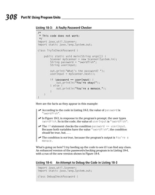 308   Part IV: Using Program Units

                Listing 18-3:   A Faulty Password Checker
                 /*
                  * This code does not work:
                  */
                 import java.util.Scanner;
                 import static java.lang.System.out;

                 class TryToCheckPassword {

                      public static void main(String args[]) {
                          Scanner myScanner = new Scanner(System.in);
                          String password = “swordfish”;
                          String userInput;

                           out.print(“What’s the password? “);
                           userInput = myScanner.next();

                           if (password == userInput) {
                               out.println(“You’re okay!”);
                           } else {
                               out.println(“You’re a menace.”);
                           }
                      }
                 }

                Here are the facts as they appear in this example:

                     According to the code in Listing 18-3, the value of password is
                     “swordfish”.
                     In Figure 18-3, in response to the program’s prompt, the user types
                     swordfish. So in the code, the value of userInput is “swordfish”.
                     The if statement checks the condition password == userInput.
                     Because both variables have the value “swordfish”, the condition
                     should be true, but. . . .
                     The condition is not true, because the program’s output is You’re a
                     menace.

                What’s going on here? I try beefing up the code to see if I can find any clues.
                An enhanced version of the password-checking program is in Listing 18-4,
                with a run of the new version shown in Figure 18-4.


                Listing 18-4:   An Attempt to Debug the Code in Listing 18-3
                 import java.util.Scanner;
                 import static java.lang.System.out;

                 class DebugCheckPassword {
 