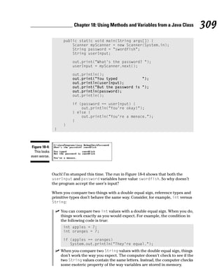 Chapter 18: Using Methods and Variables from a Java Class           309
                     public static void main(String args[]) {
                         Scanner myScanner = new Scanner(System.in);
                         String password = “swordfish”;
                         String userInput;

                          out.print(“What’s the password? “);
                          userInput = myScanner.next();

                          out.println();
                          out.print(“You typed           “);
                          out.println(userInput);
                          out.print(“But the password is “);
                          out.println(password);
                          out.println();

                          if (password == userInput) {
                              out.println(“You’re okay!”);
                          } else {
                              out.println(“You’re a menace.”);
                          }
                     }
                }



Figure 18-4:
  This looks
even worse.



               Ouch! I’m stumped this time. The run in Figure 18-4 shows that both the
               userInput and password variables have value swordfish. So why doesn’t
               the program accept the user’s input?

               When you compare two things with a double equal sign, reference types and
               primitive types don’t behave the same way. Consider, for example, int versus
               String:

                    You can compare two int values with a double equal sign. When you do,
                    things work exactly as you would expect. For example, the condition in
                    the following code is true:
                     int apples = 7;
                     int oranges = 7;

                     if (apples == oranges)
                        System.out.println(“They’re equal.”);
                    When you compare two String values with the double equal sign, things
                    don’t work the way you expect. The computer doesn’t check to see if the
                    two String values contain the same letters. Instead, the computer checks
                    some esoteric property of the way variables are stored in memory.
 