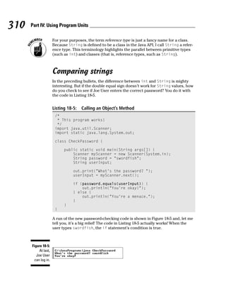 310   Part IV: Using Program Units

                      For your purposes, the term reference type is just a fancy name for a class.
                      Because String is defined to be a class in the Java API, I call String a refer-
                      ence type. This terminology highlights the parallel between primitive types
                      (such as int) and classes (that is, reference types, such as String).



                      Comparing strings
                      In the preceding bullets, the difference between int and String is mighty
                      interesting. But if the double equal sign doesn’t work for String values, how
                      do you check to see if Joe User enters the correct password? You do it with
                      the code in Listing 18-5.


                      Listing 18-5:   Calling an Object’s Method
                       /*
                        * This program works!
                        */
                       import java.util.Scanner;
                       import static java.lang.System.out;

                       class CheckPassword {

                            public static void main(String args[]) {
                                Scanner myScanner = new Scanner(System.in);
                                String password = “swordfish”;
                                String userInput;

                                 out.print(“What’s the password? “);
                                 userInput = myScanner.next();

                                 if (password.equals(userInput)) {
                                     out.println(“You’re okay!”);
                                 } else {
                                     out.println(“You’re a menace.”);
                                 }
                            }
                       }

                      A run of the new password-checking code is shown in Figure 18-5 and, let me
                      tell you, it’s a big relief! The code in Listing 18-5 actually works! When the
                      user types swordfish, the if statement’s condition is true.



      Figure 18-5:
           At last,
         Joe User
       can log in.
 