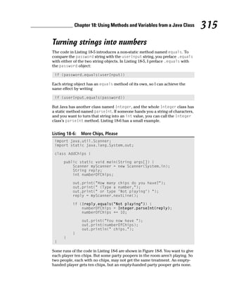 Chapter 18: Using Methods and Variables from a Java Class              315
Turning strings into numbers
The code in Listing 18-5 introduces a non-static method named equals. To
compare the password string with the userInput string, you preface .equals
with either of the two string objects. In Listing 18-5, I preface .equals with
the password object:

 if (password.equals(userInput))

Each string object has an equals method of its own, so I can achieve the
same effect by writing

 if (userInput.equals(password))

But Java has another class named Integer, and the whole Integer class has
a static method named parseInt. If someone hands you a string of characters,
and you want to turn that string into an int value, you can call the Integer
class’s parseInt method. Listing 18-6 has a small example.


Listing 18-6:   More Chips, Please
 import java.util.Scanner;
 import static java.lang.System.out;

 class AddChips {

      public static void main(String args[]) {
          Scanner myScanner = new Scanner(System.in);
          String reply;
          int numberOfChips;

           out.print(“How many chips do you have?”);
           out.print(“ (Type a number,”);
           out.print(“ or type ‘Not playing’) “);
           reply = myScanner.nextLine();

           if (!reply.equals(“Not playing”)) {
               numberOfChips = Integer.parseInt(reply);
               numberOfChips += 10;

                out.print(“You now have “);
                out.print(numberOfChips);
                out.println(“ chips.”);
           }
      }
 }

Some runs of the code in Listing 18-6 are shown in Figure 18-8. You want to give
each player ten chips. But some party poopers in the room aren’t playing. So
two people, each with no chips, may not get the same treatment. An empty-
handed player gets ten chips, but an empty-handed party pooper gets none.
 