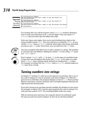 316   Part IV: Using Program Units



      Figure 18-8:
          Running
       the code in
      Listing 18-6.



                      So in Listing 18-6, you call the Scanner class’s nextLine method, allowing a
                      user to enter any characters at all — not just digits. If the user types Not
                      playing, then you don’t give the killjoy any chips.

                      If the user types some digits, then you’re stuck holding these digits in the
                      string variable named reply. You can’t add ten to a string like reply. So you
                      call the Integer class’s parseInt method, which takes your string, and hands
                      you back a nice int value. From there, you can add ten to the int value.

                      Java has a loophole that allows you to add a number to a string. The problem
                      is, you don’t get real addition. Adding the number 10 to the string “30” gives
                      you “3010”, not 40.

                      Don’t confuse Integer with int. In Java, int is the name of a primitive type
                      (a type that I use throughout this book). But Integer is the name of a class.
                      Java’s Integer class contains handy methods for dealing with int values.
                      For example, in Listing 18-6, the Integer class’s parseInt method makes an
                      int value from a string.



                      Turning numbers into strings
                      In Chapter 17, Listing 17-1 adds tax to the amount of a purchase. But a run of
                      the code in Listing 17-1 has an anomaly. Look back at Figure 17-1. With five
                      percent tax on 20 dollars, the program displays a total of 21.0. That’s peculiar.
                      Where I come from, currency amounts aren’t normally displayed with just one
                      digit beyond the decimal point.

                      If you don’t choose your purchase amount carefully, the situation is even worse.
                      For example, in Figure 18-9, I run the same program (the code in Listing 17-1)
                      with purchase amount 19.37. The resulting display looks very nasty.

                      With its internal zeros and ones, the computer doesn’t do arithmetic quite
                      the way you and I are used to doing it. So how do you fix this problem?
 