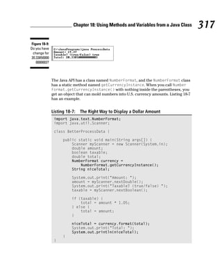 Chapter 18: Using Methods and Variables from a Java Class           317
Figure 18-9:
Do you have
 change for
20.33850000
   0000003?



               The Java API has a class named NumberFormat, and the NumberFormat class
               has a static method named getCurrencyInstance. When you call Number
               Format.getCurrencyInstance() with nothing inside the parentheses, you
               get an object that can mold numbers into U.S. currency amounts. Listing 18-7
               has an example.


               Listing 18-7:   The Right Way to Display a Dollar Amount
                import java.text.NumberFormat;
                import java.util.Scanner;

                class BetterProcessData {

                     public static void main(String args[]) {
                         Scanner myScanner = new Scanner(System.in);
                         double amount;
                         boolean taxable;
                         double total;
                         NumberFormat currency =
                             NumberFormat.getCurrencyInstance();
                         String niceTotal;

                          System.out.print(“Amount: “);
                          amount = myScanner.nextDouble();
                          System.out.print(“Taxable? (true/false) “);
                          taxable = myScanner.nextBoolean();

                          if (taxable) {
                              total = amount * 1.05;
                          } else {
                              total = amount;
                          }

                          niceTotal = currency.format(total);
                          System.out.print(“Total: “);
                          System.out.println(niceTotal);
                     }
                }
 