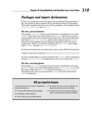 Chapter 18: Using Methods and Variables from a Java Class               319
         Packages and import declarations
         In Java, you can group a bunch of classes into something called a package. In
         fact, the classes in Java’s standard API are divided into about 170 packages.
         This book’s examples make heavy use of three packages — the packages named
         java.util, java.lang, and java.io.

         The class java.util.Scanner
         The package java.util contains about 50 classes, including the very useful
         Scanner class. Like most other classes, this Scanner class has two names —
         a fully qualified name and an abbreviated simple name. The class’s fully quali-
         fied name is java.util.Scanner, and the class’s simple name is Scanner.
         You get the fully qualified name by adding the package name to the class’s
         simple name. (That is, you add the package name java.util to the simple
         name Scanner. You get java.util.Scanner.)

         An import declaration lets you abbreviate a class’s name. With the declaration

           import java.util.Scanner;

         the Java compiler figures out where to look for the Scanner class. So instead of
         writing java.util.Scanner throughout your code, you can just write Scanner.

         The class java.lang.System
         The package java.lang contains about 35 classes, including the ever popu-
         lar System class. (The class’s fully qualified name is java.lang.System, and
         the class’s simple name is System.) Instead of writing java.lang.System
         throughout your code, you can just write System. You don’t even need an
         import declaration.




                            All ye need to know
I can summarize much of Java’s complexity in   An object can have its own methods. An
only a few sentences:                          object can also have its own variables.
   The Java API contains many packages.        A class can have its own static methods. A
                                               class can also have its own static variables.
   A package contains classes.
   From a class, you can create objects.
 
