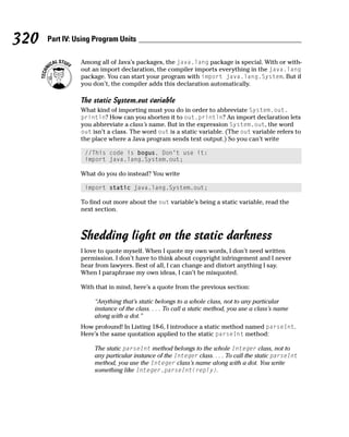 320   Part IV: Using Program Units

                Among all of Java’s packages, the java.lang package is special. With or with-
                out an import declaration, the compiler imports everything in the java.lang
                package. You can start your program with import java.lang.System. But if
                you don’t, the compiler adds this declaration automatically.

                The static System.out variable
                What kind of importing must you do in order to abbreviate System.out.
                println? How can you shorten it to out.println? An import declaration lets
                you abbreviate a class’s name. But in the expression System.out, the word
                out isn’t a class. The word out is a static variable. (The out variable refers to
                the place where a Java program sends text output.) So you can’t write

                 //This code is bogus. Don’t use it:
                 import java.lang.System.out;

                What do you do instead? You write

                 import static java.lang.System.out;

                To find out more about the out variable’s being a static variable, read the
                next section.



                Shedding light on the static darkness
                I love to quote myself. When I quote my own words, I don’t need written
                permission. I don’t have to think about copyright infringement and I never
                hear from lawyers. Best of all, I can change and distort anything I say.
                When I paraphrase my own ideas, I can’t be misquoted.

                With that in mind, here’s a quote from the previous section:

                     “Anything that’s static belongs to a whole class, not to any particular
                     instance of the class. . . . To call a static method, you use a class’s name
                     along with a dot.”
                How profound! In Listing 18-6, I introduce a static method named parseInt.
                Here’s the same quotation applied to the static parseInt method:

                     The static parseInt method belongs to the whole Integer class, not to
                     any particular instance of the Integer class. . . . To call the static parseInt
                     method, you use the Integer class’s name along with a dot. You write
                     something like Integer.parseInt(reply).
 