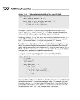 322   Part IV: Using Program Units

                Listing 18-9:   Pulling a Variable Outside of the main Method
                 class SnitSoft {
                     static double amount = 5.95;

                      public static void main(String args[]) {
                          amount = amount + 25.00;
                          System.out.println(amount);
                      }
                 }

                In Chapter 6, I promise to explain why Listing 18-9 needs the extra word
                static (in static double amount = 5.95). Well, with all the fuss about
                static methods in this chapter, I can finally explain everything.

                Look back to Figure 18-7. In that figure, you have checks and you have a sort
                method. Each individual check has its own number, its own amount, and its
                own payee. But the entire Check class has just one sort method.

                I don’t know about you, but to sort my cancelled checks, I hang them on my
                exotic Yucca Elephantipes tree. I fasten the higher numbered checks to the
                upper leaves, and put the lower numbered checks on the lower leaves. When
                I find a check whose number comes between two other checks, I select a free
                leaf (one that’s between the upper and lower leaves).

                A program to mimic my sorting method looks something like this:

                 class Check {
                     int number;
                     double amount;
                     String payee;

                      static void sort() {
                          Yucca tree;

                           if (myCheck.number > 1700) {
                               tree.attachHigh(myCheck);
                           }
                           // ... etc.
                      }
                 }

                Because of the word static, the Check class has only one sort method. And
                because I declare the tree variable inside the static sort method, this pro-
                gram has only one tree variable. (Indeed, I hang all my cancelled checks on
                just one Yucca tree.) I can move the tree variable’s declaration outside of
                the sort method. But if I do, I may have too many Yucca trees.
 