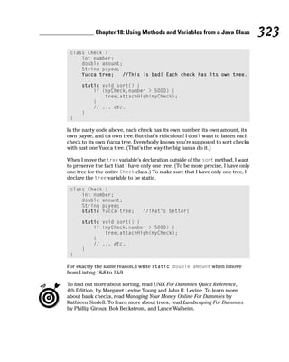 Chapter 18: Using Methods and Variables from a Java Class              323
 class Check {
     int number;
     double amount;
     String payee;
     Yucca tree;   //This is bad! Each check has its own tree.

      static void sort() {
          if (myCheck.number > 5000) {
              tree.attachHigh(myCheck);
          }
          // ... etc.
      }
 }

In the nasty code above, each check has its own number, its own amount, its
own payee, and its own tree. But that’s ridiculous! I don’t want to fasten each
check to its own Yucca tree. Everybody knows you’re supposed to sort checks
with just one Yucca tree. (That’s the way the big banks do it.)

When I move the tree variable’s declaration outside of the sort method, I want
to preserve the fact that I have only one tree. (To be more precise, I have only
one tree for the entire Check class.) To make sure that I have only one tree, I
declare the tree variable to be static.

 class Check {
     int number;
     double amount;
     String payee;
     static Yucca tree;          //That’s better!

      static void sort() {
          if (myCheck.number > 5000) {
              tree.attachHigh(myCheck);
          }
          // ... etc.
      }
 }

For exactly the same reason, I write static double amount when I move
from Listing 18-8 to 18-9.

To find out more about sorting, read UNIX For Dummies Quick Reference,
4th Edition, by Margaret Levine Young and John R. Levine. To learn more
about bank checks, read Managing Your Money Online For Dummies by
Kathleen Sindell. To learn more about trees, read Landscaping For Dummies
by Phillip Giroux, Bob Beckstrom, and Lance Walheim.
 