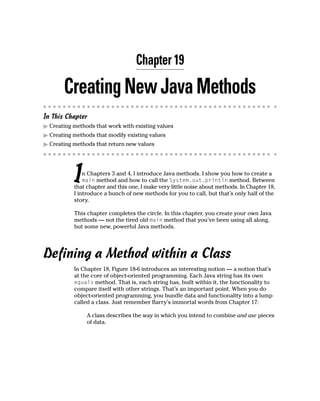Chapter 19

       Creating New Java Methods
In This Chapter
  Creating methods that work with existing values
  Creating methods that modify existing values
  Creating methods that return new values




           I   n Chapters 3 and 4, I introduce Java methods. I show you how to create a
               main method and how to call the System.out.println method. Between
           that chapter and this one, I make very little noise about methods. In Chapter 18,
           I introduce a bunch of new methods for you to call, but that’s only half of the
           story.

           This chapter completes the circle. In this chapter, you create your own Java
           methods — not the tired old main method that you’ve been using all along,
           but some new, powerful Java methods.




Defining a Method within a Class
           In Chapter 18, Figure 18-6 introduces an interesting notion — a notion that’s
           at the core of object-oriented programming. Each Java string has its own
           equals method. That is, each string has, built within it, the functionality to
           compare itself with other strings. That’s an important point. When you do
           object-oriented programming, you bundle data and functionality into a lump
           called a class. Just remember Barry’s immortal words from Chapter 17:

                A class describes the way in which you intend to combine and use pieces
                of data.
 