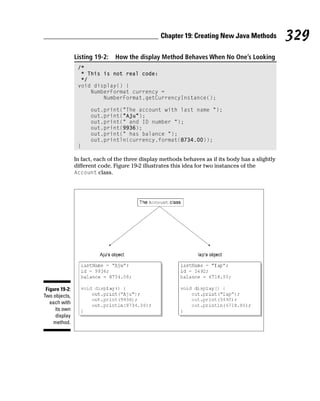 Chapter 19: Creating New Java Methods            329
                Listing 19-2:   How the display Method Behaves When No One’s Looking
                 /*
                  * This is not real code:
                  */
                 void display() {
                     NumberFormat currency =
                         NumberFormat.getCurrencyInstance();

                      out.print(“The account with last name “);
                      out.print(“Aju”);
                      out.print(“ and ID number “);
                      out.print(9936);
                      out.print(“ has balance “);
                      out.println(currency.format(8734.00));
                 }

                In fact, each of the three display methods behaves as if its body has a slightly
                different code. Figure 19-2 illustrates this idea for two instances of the
                Account class.




 Figure 19-2:
Two objects,
   each with
     its own
     display
    method.
 