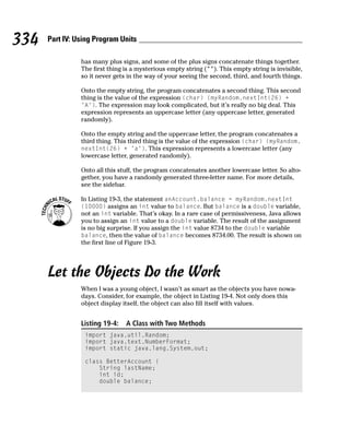 334   Part IV: Using Program Units

                has many plus signs, and some of the plus signs concatenate things together.
                The first thing is a mysterious empty string (“”). This empty string is invisible,
                so it never gets in the way of your seeing the second, third, and fourth things.

                Onto the empty string, the program concatenates a second thing. This second
                thing is the value of the expression (char) (myRandom.nextInt(26) +
                ‘A’). The expression may look complicated, but it’s really no big deal. This
                expression represents an uppercase letter (any uppercase letter, generated
                randomly).

                Onto the empty string and the uppercase letter, the program concatenates a
                third thing. This third thing is the value of the expression (char) (myRandom.
                nextInt(26) + ‘a’). This expression represents a lowercase letter (any
                lowercase letter, generated randomly).

                Onto all this stuff, the program concatenates another lowercase letter. So alto-
                gether, you have a randomly generated three-letter name. For more details,
                see the sidebar.

                In Listing 19-3, the statement anAccount.balance = myRandom.nextInt
                (10000) assigns an int value to balance. But balance is a double variable,
                not an int variable. That’s okay. In a rare case of permissiveness, Java allows
                you to assign an int value to a double variable. The result of the assignment
                is no big surprise. If you assign the int value 8734 to the double variable
                balance, then the value of balance becomes 8734.00. The result is shown on
                the first line of Figure 19-3.




      Let the Objects Do the Work
                When I was a young object, I wasn’t as smart as the objects you have nowa-
                days. Consider, for example, the object in Listing 19-4. Not only does this
                object display itself, the object can also fill itself with values.


                Listing 19-4:   A Class with Two Methods
                 import java.util.Random;
                 import java.text.NumberFormat;
                 import static java.lang.System.out;

                 class BetterAccount {
                     String lastName;
                     int id;
                     double balance;
 