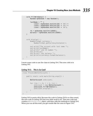 Chapter 19: Creating New Java Methods           335
      void fillWithData() {
          Random myRandom = new Random();

           lastName =     “” +
               (char)     (myRandom.nextInt(26) + ‘A’) +
               (char)     (myRandom.nextInt(26) + ‘a’) +
               (char)     (myRandom.nextInt(26) + ‘a’);

           id = myRandom.nextInt(10000);
           balance = myRandom.nextInt(10000);
      }


      void display() {
          NumberFormat currency =
              NumberFormat.getCurrencyInstance();

           out.print(“The account with last name “);
           out.print(lastName);
           out.print(“ and ID number “);
           out.print(id);
           out.print(“ has balance “);
           out.println(currency.format(balance));
      }
 }

I wrote some code to use the class in Listing 19-4. This new code is in
Listing 19-5.


Listing 19-5:   This Is So Cool!
 class ProcessBetterAccounts {

      public static void main(String args[]) {

           BetterAccount anAccount;

           for (int i = 0; i < 3; i++) {
               anAccount = new BetterAccount();
               anAccount.fillWithData();
               anAccount.display();
           }
      }
 }

Listing 19-5 is pretty slick. Because the code in Listing 19-4 is so darn smart,
the new code in Listing 19-5 has very little work to do. This new code just
creates a BetterAccount object, and then calls the methods in Listing 19-4.
When you run all this stuff, you get results like the ones in Figure 19-3.
 