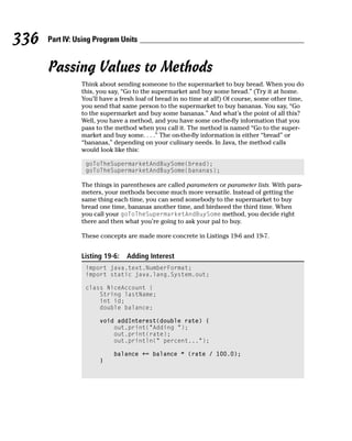 336   Part IV: Using Program Units


      Passing Values to Methods
                Think about sending someone to the supermarket to buy bread. When you do
                this, you say, “Go to the supermarket and buy some bread.” (Try it at home.
                You’ll have a fresh loaf of bread in no time at all!) Of course, some other time,
                you send that same person to the supermarket to buy bananas. You say, “Go
                to the supermarket and buy some bananas.” And what’s the point of all this?
                Well, you have a method, and you have some on-the-fly information that you
                pass to the method when you call it. The method is named “Go to the super-
                market and buy some. . . .” The on-the-fly information is either “bread” or
                “bananas,” depending on your culinary needs. In Java, the method calls
                would look like this:

                 goToTheSupermarketAndBuySome(bread);
                 goToTheSupermarketAndBuySome(bananas);

                The things in parentheses are called parameters or parameter lists. With para-
                meters, your methods become much more versatile. Instead of getting the
                same thing each time, you can send somebody to the supermarket to buy
                bread one time, bananas another time, and birdseed the third time. When
                you call your goToTheSupermarketAndBuySome method, you decide right
                there and then what you’re going to ask your pal to buy.

                These concepts are made more concrete in Listings 19-6 and 19-7.


                Listing 19-6:   Adding Interest
                 import java.text.NumberFormat;
                 import static java.lang.System.out;

                 class NiceAccount {
                     String lastName;
                     int id;
                     double balance;

                      void addInterest(double rate) {
                          out.print(“Adding “);
                          out.print(rate);
                          out.println(“ percent...”);

                           balance += balance * (rate / 100.0);
                      }
 