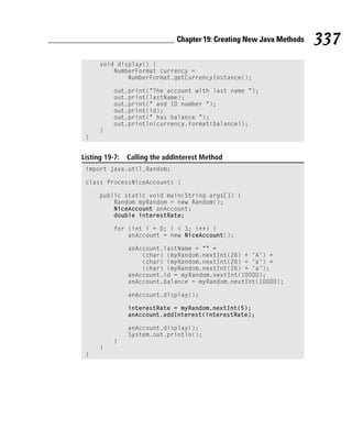 Chapter 19: Creating New Java Methods   337
      void display() {
          NumberFormat currency =
              NumberFormat.getCurrencyInstance();

           out.print(“The account with last name “);
           out.print(lastName);
           out.print(“ and ID number “);
           out.print(id);
           out.print(“ has balance “);
           out.println(currency.format(balance));
      }
 }


Listing 19-7:   Calling the addInterest Method
 import java.util.Random;

 class ProcessNiceAccounts {

      public static void main(String args[]) {
          Random myRandom = new Random();
          NiceAccount anAccount;
          double interestRate;

           for (int i = 0; i < 3; i++) {
               anAccount = new NiceAccount();

                anAccount.lastName = “” +
                    (char) (myRandom.nextInt(26) + ‘A’) +
                    (char) (myRandom.nextInt(26) + ‘a’) +
                    (char) (myRandom.nextInt(26) + ‘a’);
                anAccount.id = myRandom.nextInt(10000);
                anAccount.balance = myRandom.nextInt(10000);

                anAccount.display();

                interestRate = myRandom.nextInt(5);
                anAccount.addInterest(interestRate);

                anAccount.display();
                System.out.println();
           }
      }
 }
 