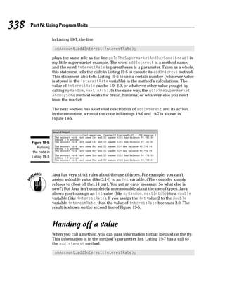 338   Part IV: Using Program Units

                      In Listing 19-7, the line

                       anAccount.addInterest(interestRate);

                      plays the same role as the line goToTheSupermarketAndBuySome(bread) in
                      my little supermarket example. The word addInterest is a method name,
                      and the word interestRate in parentheses is a parameter. Taken as a whole,
                      this statement tells the code in Listing 19-6 to execute its addInterest method.
                      This statement also tells Listing 19-6 to use a certain number (whatever value
                      is stored in the interestRate variable) in the method’s calculations. The
                      value of interestRate can be 1.0, 2.0, or whatever other value you get by
                      calling myRandom.nextInt(5). In the same way, the goToTheSupermarket
                      AndBuySome method works for bread, bananas, or whatever else you need
                      from the market.

                      The next section has a detailed description of addInterest and its action.
                      In the meantime, a run of the code in Listings 19-6 and 19-7 is shown in
                      Figure 19-5.




      Figure 19-5:
          Running
       the code in
      Listing 19-7.



                      Java has very strict rules about the use of types. For example, you can’t
                      assign a double value (like 3.14) to an int variable. (The compiler simply
                      refuses to chop off the .14 part. You get an error message. So what else is
                      new?) But Java isn’t completely unreasonable about the use of types. Java
                      allows you to assign an int value (like myRandom.nextInt(5)) to a double
                      variable (like interestRate). If you assign the int value 2 to the double
                      variable interestRate, then the value of interestRate becomes 2.0. The
                      result is shown on the second line of Figure 19-5.



                      Handing off a value
                      When you call a method, you can pass information to that method on the fly.
                      This information is in the method’s parameter list. Listing 19-7 has a call to
                      the addInterest method:

                       anAccount.addInterest(interestRate);
 