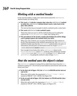 340   Part IV: Using Program Units


                Working with a method header
                In the next few bullets, I make some observations about the addInterest
                method header (in Listing 19-6):

                    The word void tells the computer that, when the addInterest method
                    is called, the addInterest method doesn’t send a value back to the
                    place that called it.
                    The next section has an example in which a method sends a value back.
                    The word addInterest is the method’s name.
                    That’s the name you use to call the method when you’re writing the
                    code for the ProcessNiceAccounts class. (See Listing 19-7.)
                    The parentheses in the header contain placeholders for all the things
                    you’re going to pass to the method when you call it.
                    When you call a method, you can pass information to that method on
                    the fly. This information is the method’s parameter list. The addInterest
                    method’s header says that the addInterest method takes one piece of
                    information and that piece of information must be of type double:
                      void addInterest(double rate)
                    Sure enough, if you look at the call to addInterest (down in the
                    ProcessNiceAccounts class’s main method), that call has the variable
                    interestRate in it. And interestRate is of type double. When I call
                    getInterest, I’m giving the method a value of type double.



                How the method uses the object’s values
                The addInterest method in Listing 19-6 is called three times from the main
                method in Listing 19-7. The actual account balances and interest rates are dif-
                ferent each time:

                    In the first call of Figure 19-5, the balance is 8983.00 and the interest
                    rate is 2.0.
                    When this call is made, the expression balance * (rate / 100.0)
                    stands for 8983.00 * (2.0 / 100.00). See Figure 19-7.
                    In the second call of Figure 19-5, the balance is 3756.00 and the inter-
                    est rate is 0.0.
                    When the call is made, the expression balance * (rate / 100.0)
                    stands for 3756.00 * (0.0 / 100.00). Again, see Figure 19-7.
 