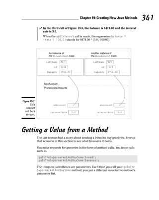 Chapter 19: Creating New Java Methods           341
                    In the third call of Figure 19-5, the balance is 8474.00 and the interest
                    rate is 3.0.
                    When the addInterest call is made, the expression balance *
                    (rate / 100.0) stands for 8474.00 * (3.0 / 100.00).




Figure 19-7:
       Cbj’s
   account
  and Bry’s
   account.




Getting a Value from a Method
               The last section had a story about sending a friend to buy groceries. I revisit
               that scenario in this section to see what treasures it holds.

               You make requests for groceries in the form of method calls. You issue calls
               such as

                goToTheSupermarketAndBuySome(bread);
                goToTheSupermarketAndBuySome(bananas);

               The things in parentheses are parameters. Each time you call your goToThe
               SupermarketAndBuySome method, you put a different value in the method’s
               parameter list.
 