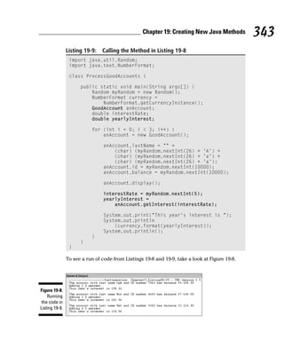 Chapter 19: Creating New Java Methods         343
                Listing 19-9:   Calling the Method in Listing 19-8
                 import java.util.Random;
                 import java.text.NumberFormat;

                 class ProcessGoodAccounts {

                      public static void main(String args[]) {
                          Random myRandom = new Random();
                          NumberFormat currency =
                              NumberFormat.getCurrencyInstance();
                          GoodAccount anAccount;
                          double interestRate;
                          double yearlyInterest;

                           for (int i = 0; i < 3; i++) {
                               anAccount = new GoodAccount();

                                anAccount.lastName = “” +
                                    (char) (myRandom.nextInt(26) + ‘A’) +
                                    (char) (myRandom.nextInt(26) + ‘a’) +
                                    (char) (myRandom.nextInt(26) + ‘a’);
                                anAccount.id = myRandom.nextInt(10000);
                                anAccount.balance = myRandom.nextInt(10000);

                                anAccount.display();

                                interestRate = myRandom.nextInt(5);
                                yearlyInterest =
                                    anAccount.getInterest(interestRate);

                                System.out.print(“This year’s interest is “);
                                System.out.println
                                    (currency.format(yearlyInterest));
                                System.out.println();
                           }
                      }
                 }

                To see a run of code from Listings 19-8 and 19-9, take a look at Figure 19-8.




Figure 19-8:
    Running
 the code in
Listing 19-9.
 