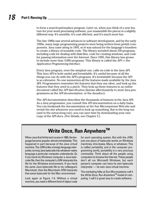 18   Part I: Revving Up

                  to form a search-and-replace program. Later on, when you think of a new fea-
                  ture for your word processing software, you reassemble the pieces in a slightly
                  different way. It’s sensible, it’s cost efficient, and it’s much more fun.

                  The late 1980s saw several advances in software development, and by the early
                  1990s, many large programming projects were being written from prefab com-
                  ponents. Java came along in 1995, so it was natural for the language’s founders
                  to create a library of reusable code. The library included about 250 programs,
                  including code for dealing with disk files, code for creating windows, and code
                  for passing information over the Internet. Since 1995, this library has grown
                  to include more than 3,000 programs. This library is called the API — the
                  Application Programming Interface.

                  Every Java program, even the simplest one, calls on code in the Java API.
                  This Java API is both useful and formidable. It’s useful because of all the
                  things you can do with the API’s programs. It’s formidable because the API
                  is so extensive. No one memorizes all the features made available by the Java
                  API. Programmers remember the features that they use often, and look up the
                  features that they need in a pinch. They look up these features in an online
                  document called the API Specification (known affectionately to most Java pro-
                  grammers as the API documentation, or the Javadocs).

                  The API documentation describes the thousands of features in the Java API.
                  As a Java programmer, you consult this API documentation on a daily basis.
                  You can bookmark the documentation at the Sun Microsystems Web site and
                  revisit the site whenever you need to look up something. But in the long run
                  (and in the not-so-long run), you can save time by downloading your own
                  copy of the API docs. (For details, see Chapter 2.)




                              Write Once, Run AnywhereTM
       When Java first hit the tech scene in 1995, the lan-   for each operating system. But with the JVM,
       guage became popular almost immediately. This          just one piece of bytecode works on Windows
       happened in part because of the Java virtual           machines, Unix boxes, Macs, or whatever. This
       machine. The JVM is like a foreign language inter-     is called portability, and in the computer pro-
       preter, turning Java bytecode into whatever native     gramming world, portability is a very precious
       language a particular computer understands. So         commodity. Think about all the people using
       if you hand my Windows computer a Java byte-           computers to browse the Internet. These people
       code file, then the computer’s JVM interprets the      don’t all run Microsoft Windows, but each
       file for the Windows environment. If you hand          person’s computer can have its own bytecode
       the same Java bytecode file to my colleague’s          interpreter — its own Java virtual machine.
       Macintosh, then the Macintosh JVM interprets
                                                              The marketing folks at Sun Microsystems call it
       that same bytecode for the Mac environment.
                                                              the Write Once, Run AnywhereTM model of com-
       Look again at Figure 1-5. Without a virtual            puting. I call it a great way to create software.
       machine, you need a different kind of object code
 