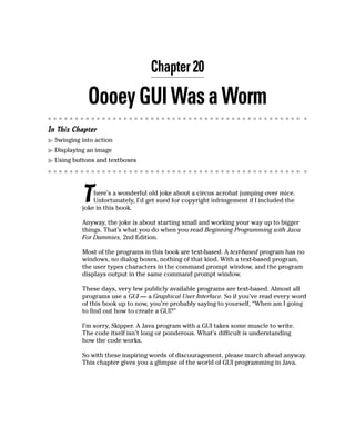 Chapter 20

             Oooey GUI Was a Worm
In This Chapter
  Swinging into action
  Displaying an image
  Using buttons and textboxes




           T   here’s a wonderful old joke about a circus acrobat jumping over mice.
               Unfortunately, I’d get sued for copyright infringement if I included the
           joke in this book.

           Anyway, the joke is about starting small and working your way up to bigger
           things. That’s what you do when you read Beginning Programming with Java
           For Dummies, 2nd Edition.

           Most of the programs in this book are text-based. A text-based program has no
           windows, no dialog boxes, nothing of that kind. With a text-based program,
           the user types characters in the command prompt window, and the program
           displays output in the same command prompt window.

           These days, very few publicly available programs are text-based. Almost all
           programs use a GUI — a Graphical User Interface. So if you’ve read every word
           of this book up to now, you’re probably saying to yourself, “When am I going
           to find out how to create a GUI?”

           I’m sorry, Skipper. A Java program with a GUI takes some muscle to write.
           The code itself isn’t long or ponderous. What’s difficult is understanding
           how the code works.

           So with these inspiring words of discouragement, please march ahead anyway.
           This chapter gives you a glimpse of the world of GUI programming in Java.
 