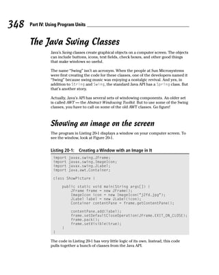 348   Part IV: Using Program Units


      The Java Swing Classes
                Java’s Swing classes create graphical objects on a computer screen. The objects
                can include buttons, icons, text fields, check boxes, and other good things
                that make windows so useful.

                The name “Swing” isn’t an acronym. When the people at Sun Microsystems
                were first creating the code for these classes, one of the developers named it
                “Swing” because swing music was enjoying a nostalgic revival. And yes, in
                addition to String and Swing, the standard Java API has a Spring class. But
                that’s another story.

                Actually, Java’s API has several sets of windowing components. An older set
                is called AWT — the Abstract Windowing Toolkit. But to use some of the Swing
                classes, you have to call on some of the old AWT classes. Go figure!



                Showing an image on the screen
                The program in Listing 20-1 displays a window on your computer screen. To
                see the window, look at Figure 20-1.


                Listing 20-1:   Creating a Window with an Image in It
                 import   javax.swing.JFrame;
                 import   javax.swing.ImageIcon;
                 import   javax.swing.JLabel;
                 import   java.awt.Container;

                 class ShowPicture {

                      public static void main(String args[]) {
                          JFrame frame = new JFrame();
                          ImageIcon icon = new ImageIcon(“j2fd.jpg”);
                          JLabel label = new JLabel(icon);
                          Container contentPane = frame.getContentPane();

                           contentPane.add(label);
                           frame.setDefaultCloseOperation(JFrame.EXIT_ON_CLOSE);
                           frame.pack();
                           frame.setVisible(true);
                      }
                 }

                The code in Listing 20-1 has very little logic of its own. Instead, this code
                pulls together a bunch of classes from the Java API.
 