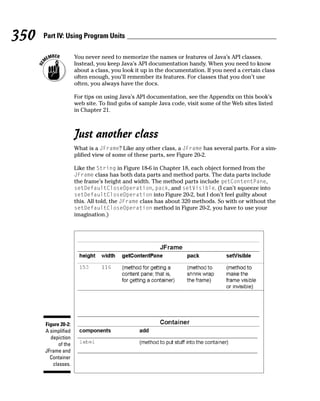 350   Part IV: Using Program Units

                     You never need to memorize the names or features of Java’s API classes.
                     Instead, you keep Java’s API documentation handy. When you need to know
                     about a class, you look it up in the documentation. If you need a certain class
                     often enough, you’ll remember its features. For classes that you don’t use
                     often, you always have the docs.

                     For tips on using Java’s API documentation, see the Appendix on this book’s
                     web site. To find gobs of sample Java code, visit some of the Web sites listed
                     in Chapter 21.



                     Just another class
                     What is a JFrame? Like any other class, a JFrame has several parts. For a sim-
                     plified view of some of these parts, see Figure 20-2.

                     Like the String in Figure 18-6 in Chapter 18, each object formed from the
                     JFrame class has both data parts and method parts. The data parts include
                     the frame’s height and width. The method parts include getContentPane,
                     setDefaultCloseOperation, pack, and setVisible. (I can’t squeeze into
                     setDefaultCloseOperation into Figure 20-2, but I don’t feel guilty about
                     this. All told, the JFrame class has about 320 methods. So with or without the
                     setDefaultCloseOperation method in Figure 20-2, you have to use your
                     imagination.)




      Figure 20-2:
      A simplified
        depiction
            of the
      JFrame and
        Container
         classes.
 