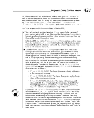 Chapter 20: Oooey GUI Was a Worm            351
For technical reasons too burdensome for this book, you can’t use dots to
refer to a frame’s height or width. But you can call many JFrame methods
with those infamous dots. In Listing 20-1, I call the frame’s methods by writ-
ing frame.getContentPane(), frame.setDefaultCloseOperation
(JFrame.EXIT_ON_CLOSE), frame.pack(), and frame.setVisible(true).

Here’s the scoop on the JFrame methods in Listing 20-1:

    You can’t put an icon directly onto a JFrame object. In fact, you can’t
    put a button, a text field, or anything else like that onto a JFrame object.
    Instead, you have to grab something called a content pane, and then put
    these widgets onto the content pane.
    In Listing 20-1, the call to frame.getContentPane grabs a content pane.
    Then the call contentPane.add(label) plops the label onto the pane.
    It seems tedious but, when you work with the Java Swing classes, you
    have to call all these methods.
    A call to frame.setDefaultCloseOperation tells Java what to do
    when you try to close the frame. (In Windows, you click the ‘x’ in the
    upper-right-hand corner by the title bar.) For a frame that’s part of a
    larger application, you may want the frame to disappear when you click
    the ‘x’, but you probably don’t want the application to stop running.
    But in Listing 20-1, the frame is the entire application — the whole enchi-
    lada. So when you click the ‘x’, you want the Java virtual machine to
    shut itself down. To make this happen, you call the setDefaultClose
    Operation method with parameter JFrame.EXIT_ON_CLOSE. The other
    alternatives are as follows:
        • JFrame.HIDE_ON_CLOSE: The frame disappears, but it still exists
          in the computer’s memory.
        • JFrame.DISPOSE_ON_CLOSE: The frame disappears and no longer
          exists in the computer’s memory.
        • JFrame.DO_NOTHING_ON_CLOSE: The frame still appears, still
          exists, and still does everything it did before you clicked the ‘x.’
          Nothing happens when you click ‘x.’ So with this DO_NOTHING_
          ON_CLOSE option, you can become very confused.
    If you don’t call setDefaultCloseOperation, then Java automatically
    chooses the HIDE_ON_CLOSE option. When you click the ‘x’, the frame
    disappears but the Java program keeps running. Of course, with no
    visible frame, the running of Listing 20-1 doesn’t do much. The only
    noticeable effect of the run is your development environment’s behavior.
    With JCreator, you don’t see the familiar Process completed message.
    In addition, many JCreator menu items (items like Compile Project and
    Execute Project) are unavailable. To end the Java program’s run and get
    back your precious menu items, choose Tools➪Stop Tool on JCreator’s
    main menu.
 