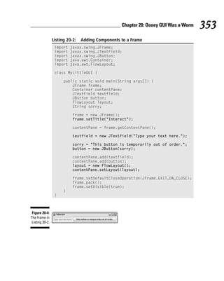 Chapter 20: Oooey GUI Was a Worm   353
                 Listing 20-2:   Adding Components to a Frame
                  import   javax.swing.JFrame;
                  import   javax.swing.JTextField;
                  import   javax.swing.JButton;
                  import   java.awt.Container;
                  import   java.awt.FlowLayout;

                  class MyLittleGUI {

                       public static void main(String args[]) {
                           JFrame frame;
                           Container contentPane;
                           JTextField textfield;
                           JButton button;
                           FlowLayout layout;
                           String sorry;

                            frame = new JFrame();
                            frame.setTitle(“Interact”);

                            contentPane = frame.getContentPane();

                            textfield = new JTextField(“Type your text here.”);

                            sorry = “This button is temporarily out of order.”;
                            button = new JButton(sorry);

                            contentPane.add(textfield);
                            contentPane.add(button);
                            layout = new FlowLayout();
                            contentPane.setLayout(layout);

                            frame.setDefaultCloseOperation(JFrame.EXIT_ON_CLOSE);
                            frame.pack();
                            frame.setVisible(true);
                       }
                  }



 Figure 20-4:
The frame in
 Listing 20-2.
 